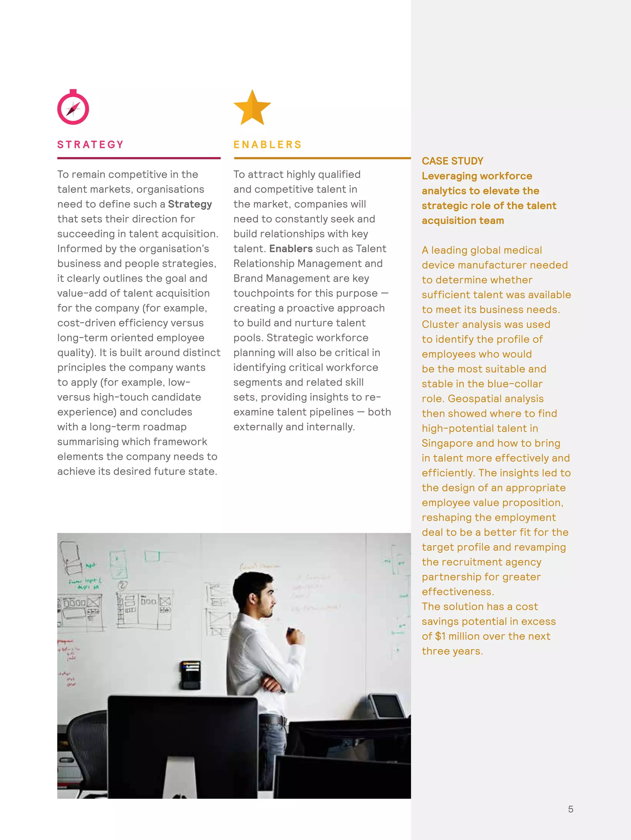 55
S T R AT E G Y
To remain competitive in the
talent markets, organisations
need to define such a Strategy
that sets their direction for
succeeding in talent acquisition.
Informed by the organisation’s
business and people strategies,
it clearly outlines the goal and
value-add of talent acquisition
for the company (for example,
cost-driven efficiency versus
long-term oriented employee
quality). It is built around distinct
principles the company wants
to apply (for example, low-
versus high-touch candidate
experience) and concludes
with a long-term roadmap
summarising which framework
elements the company needs to
achieve its desired future state.
E N A B L E R S
To attract highly qualified
and competitive talent in
the market, companies will
need to constantly seek and
build relationships with key
talent. Enablers such as Talent
Relationship Management and
Brand Management are key
touchpoints for this purpose —
creating a proactive approach
to build and nurture talent
pools. Strategic workforce
planning will also be critical in
identifying critical workforce
segments and related skill
sets, providing insights to re-
examine talent pipelines — both
externally and internally.
CASE STUDY
Leveraging workforce
analytics to elevate the
strategic role of the talent
acquisition team
A leading global medical
device manufacturer needed
to determine whether
sufficient talent was available
to meet its business needs.
Cluster analysis was used
to identify the profile of
employees who would
be the most suitable and
stable in the blue-collar
role. Geospatial analysis
then showed where to find
high-potential talent in
Singapore and how to bring
in talent more effectively and
efficiently. The insights led to
the design of an appropriate
employee value proposition,
reshaping the employment
deal to be a better fit for the
target profile and revamping
the recruitment agency
partnership for greater
effectiveness.
The solution has a cost
savings potential in excess
of $1 million over the next
three years.
 