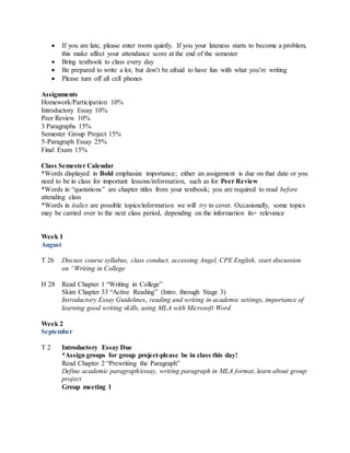  If you are late, please enter room quietly. If you your lateness starts to become a problem,
this make affect your attendance score at the end of the semester
 Bring textbook to class every day
 Be prepared to write a lot, but don’t be afraid to have fun with what you’re writing
 Please turn off all cell phones
Assignments
Homework/Participation 10%
Introductory Essay 10%
Peer Review 10%
3 Paragraphs 15%
Semester Group Project 15%
5-Paragraph Essay 25%
Final Exam 15%
Class Semester Calendar
*Words displayed in Bold emphasize importance; either an assignment is due on that date or you
need to be in class for important lessons/information, such as for Peer Review
*Words in “quotations” are chapter titles from your textbook; you are required to read before
attending class
*Words in italics are possible topics/information we will try to cover. Occasionally, some topics
may be carried over to the next class period, depending on the information its+ relevance
Week 1
August
T 26 Discuss course syllabus, class conduct, accessing Angel, CPE English, start discussion
on “Writing in College
H 28 Read Chapter 1 “Writing in College”
Skim Chapter 33 “Active Reading” (Intro. through Stage 3)
Introductory Essay Guidelines, reading and writing in academic settings, importance of
learning good writing skills, using MLA with Microsoft Word
Week 2
September
T 2 Introductory Essay Due
*Assign groups for group project-please be in class this day!
Read Chapter 2 “Prewriting the Paragraph”
Define academic paragraph/essay, writing paragraph in MLA format, learn about group
project
Group meeting 1
 