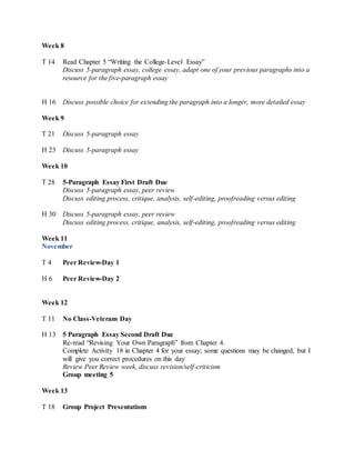 Week 8
T 14 Read Chapter 5 “Writing the College-Level Essay”
Discuss 5-paragraph essay, college essay, adapt one of your previous paragraphs into a
resource for the five-paragraph essay
H 16 Discuss possible choice for extending the paragraph into a longer, more detailed essay
Week 9
T 21 Discuss 5-paragraph essay
H 23 Discuss 5-paragraph essay
Week 10
T 28 5-Paragraph Essay First Draft Due
Discuss 5-paragraph essay, peer review
Discuss editing process, critique, analysis, self-editing, proofreading versus editing
H 30 Discuss 5-paragraph essay, peer review
Discuss editing process, critique, analysis, self-editing, proofreading versus editing
Week 11
November
T 4 Peer Review-Day 1
H 6 Peer Review-Day 2
Week 12
T 11 No Class-Veterans Day
H 13 5 Paragraph Essay Second Draft Due
Re-read “Revising Your Own Paragraph” from Chapter 4.
Complete Activity 18 in Chapter 4 for your essay; some questions may be changed, but I
will give you correct procedures on this day
Review Peer Review week, discuss revision/self-criticism
Group meeting 5
Week 13
T 18 Group Project Presentations
 