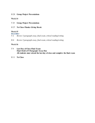 H 20 Group Project Presentations
Week 14
T 25 Group Project Presentations
H 27 No Class-Thanks Giving Break
Week 15
December
T 2 Review 5 paragraph essay, final exam, critical reading/writing
H 4 Review 5 paragraph essay, final exam, critical reading/writing
Week 16
T 9 Last Day of Class-Final Exam
Final Draft of 5 Paragraph Essay Due
All students must attend the last day of class and complete the final exam
H 11 No Class
 