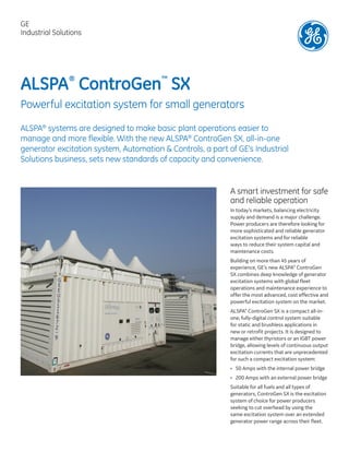 ALSPA®
ControGen™
SX
Powerful excitation system for small generators
ALSPA®
systems are designed to make basic plant operations easier to
manage and more flexible. With the new ALSPA®
ControGen SX, all-in-one
generator excitation system, Automation & Controls, a part of GE's Industrial
Solutions business, sets new standards of capacity and convenience.
A smart investment for safe
and reliable operation
In today’s markets, balancing electricity
supply and demand is a major challenge.
Power producers are therefore looking for
more sophisticated and reliable generator
excitation systems and for reliable
ways to reduce their system capital and
maintenance costs.
Building on more than 45 years of
experience, GE’s new ALSPA®
ControGen
SX combines deep knowledge of generator
excitation systems with global fleet
operations and maintenance experience to
offer the most advanced, cost effective and
powerful excitation system on the market.
ALSPA®
ControGen SX is a compact all-in-
one, fully-digital control system suitable
for static and brushless applications in
new or retrofit projects. It is designed to
manage either thyristors or an IGBT power
bridge, allowing levels of continuous output
excitation currents that are unprecedented
for such a compact excitation system:
•	 50 Amps with the internal power bridge
•	200 Amps with an external power bridge
Suitable for all fuels and all types of
generators, ControGen SX is the excitation
system of choice for power producers
seeking to cut overhead by using the
same excitation system over an extended
generator power range across their fleet.
GE
Industrial Solutions
 