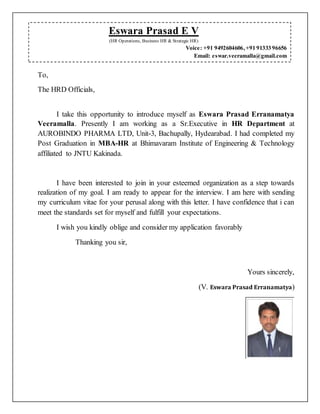 To,
The HRD Officials,
I take this opportunity to introduce myself as Eswara Prasad Erranamatya
Veeramalla. Presently I am working as a Sr.Executive in HR Department at
AUROBINDO PHARMA LTD, Unit-3, Bachupally, Hydearabad. I had completed my
Post Graduation in MBA-HR at Bhimavaram Institute of Engineering & Technology
affiliated to JNTU Kakinada.
I have been interested to join in your esteemed organization as a step towards
realization of my goal. I am ready to appear for the interview. I am here with sending
my curriculum vitae for your perusal along with this letter. I have confidence that i can
meet the standards set for myself and fulfill your expectations.
I wish you kindly oblige and consider my application favorably
Thanking you sir,
Yours sincerely,
(V. Eswara Prasad Erranamatya)
Eswara Prasad E V
(HR Operations, Business HR & Strategic HR)
Voice: +91 9492604606,+91 91333 96656
Email: eswar.veeramalla@gmail.com
 