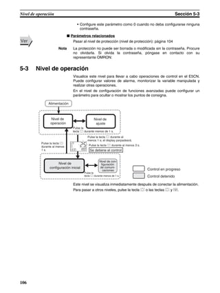 106
Nivel de operación Sección 5-3
• Configure este parámetro como 0 cuando no deba configurarse ninguna
contraseña.
■ Parámetros relacionados
Pasar al nivel de protección (nivel de protección): página 104
Nota La protección no puede ser borrada o modificada sin la contraseña. Procure
no olvidarla. Si olvida la contraseña, póngase en contacto con su
representante OMRON:
5-3 Nivel de operación
Visualice este nivel para llevar a cabo operaciones de control en el E5CN.
Puede configurar valores de alarma, monitorizar la variable manipulada y
realizar otras operaciones.
En el nivel de configuración de funciones avanzadas puede configurar un
parámetro para ocultar o mostrar los puntos de consigna.
Este nivel se visualiza inmediatamente después de conectar la alimentación.
Para pasar a otros niveles, pulse la tecla O o las teclas O y M.
VerVer
Control en progreso
Control detenido
Nivel de
operación
Nivel de
configuración inicial
Se detiene el control.
Nivel de con-
figuración
de comuni-
caciones
Nivel de
ajuste
Alimentación
Pulse la
tecla O durante menos de 1 s.
Pulse la tecla O
durante al menos
1 s.
Pulse la tecla O durante al
menos 1 s; el display parpadeará.
Pulse la tecla O durante al menos 3 s.
Pulse la
tecla O durante menos de 1 s.
25
100
C
 