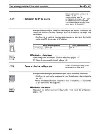 168
Nivel de configuración de funciones avanzadas Sección 5-7
Este parámetro configura si el punto de consigna que dispara una alarma de
desviación durante operación de rampa a SP debe ser el SP de rampa o el
SP objetivo.
• Configure si el punto de consigna que dispara una alarma de desviación
debe ser el SP de rampa o el SP objetivo.
■ Parámetros relacionados
Valor configurado de rampa a SP (nivel de ajuste): página 131
ST (Nivel de configuración inicial): página 138
Este parámetro configura la contraseña para pasar al nivel de calibración.
• Configure la contraseña para pasar al nivel de calibración. La contraseña
es 1201.
• Pase al nivel de calibración pulsando la tecla M o la tecla O o esperando
a que transcurran dos segundos.
■ Parámetro relacionado
Protección de comunicaciones/configuración inicial (nivel de protección):
página 104
alsp Selección de SP de alarma
Deben asignarse las funciones de
alarma 1, 2, y 3.
Los parámetros “valor de
configuración de rampa a SP” y “SP”
no deben configurarse como OFF.
El tipo de alarma debe configurarse
como alarma de desviación.
Rango de configuración Valor predeterminado
sp-m: Rampa a SP, sp: SP sp-m
Función
Configuración
VerVer
cmov Pasar al nivel de calibración Protección de configuración inicial/
comunicaciones debe ser 0.
Función
VerVer
 