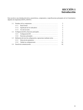 1
SECCIÓN 1
Introducción
Esta sección es una introducción de las características, componentes y especificaciones principales de los Controladores
digitales de temperatura E5CN y E5CN-U.
1-1 Nombres de los componentes . . . . . . . . . . . . . . . . . . . . . . . . . . . . . . . . . . . . . 2
1-1-1 Panel frontal . . . . . . . . . . . . . . . . . . . . . . . . . . . . . . . . . . . . . . . . . . . 2
1-1-2 Significado de los indicadores . . . . . . . . . . . . . . . . . . . . . . . . . . . . . 2
1-1-3 Uso de las teclas . . . . . . . . . . . . . . . . . . . . . . . . . . . . . . . . . . . . . . . . 3
1-2 Configuración E/S y funciones principales. . . . . . . . . . . . . . . . . . . . . . . . . . . 4
1-2-1 Configuración E/S . . . . . . . . . . . . . . . . . . . . . . . . . . . . . . . . . . . . . . 4
1-2-2 Funciones principales . . . . . . . . . . . . . . . . . . . . . . . . . . . . . . . . . . . . 5
1-3 Definición del nivel de configuración y operaciones mediante teclas . . . . . . 7
1-3-1 Selección de parámetros . . . . . . . . . . . . . . . . . . . . . . . . . . . . . . . . . . 9
1-3-2 Validar las configuraciones. . . . . . . . . . . . . . . . . . . . . . . . . . . . . . . . 10
1-4 Función de comunicaciones . . . . . . . . . . . . . . . . . . . . . . . . . . . . . . . . . . . . . . 10
 
