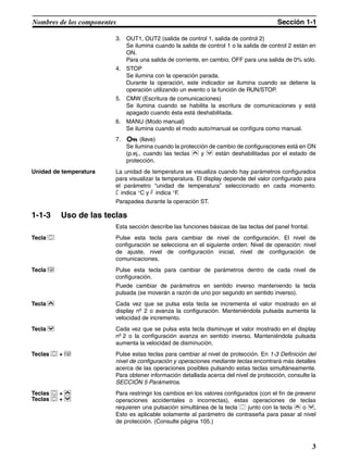 3
Nombres de los componentes Sección 1-1
3. OUT1, OUT2 (salida de control 1, salida de control 2)
Se ilumina cuando la salida de control 1 o la salida de control 2 están en
ON.
Para una salida de corriente, en cambio, OFF para una salida de 0% sólo.
4. STOP
Se ilumina con la operación parada.
Durante la operación, este indicador se ilumina cuando se detiene la
operación utilizando un evento o la función de RUN/STOP.
5. CMW (Escritura de comunicaciones)
Se ilumina cuando se habilita la escritura de comunicaciones y está
apagado cuando ésta está deshabilitada.
6. MANU (Modo manual)
Se ilumina cuando el modo auto/manual se configura como manual.
7. (llave)
Se ilumina cuando la protección de cambio de configuraciones está en ON
(p.ej., cuando las teclas U y D están deshabilitadas por el estado de
protección.
Unidad de temperatura La unidad de temperatura se visualiza cuando hay parámetros configurados
para visualizar la temperatura. El display depende del valor configurado para
el parámetro “unidad de temperatura” seleccionado en cada momento.
c indica °C y f indica °F.
Parapadea durante la operación ST.
1-1-3 Uso de las teclas
Esta sección describe las funciones básicas de las teclas del panel frontal.
Tecla O Pulse esta tecla para cambiar de nivel de configuración. El nivel de
configuración se selecciona en el siguiente orden: Nivel de operación: nivel
de ajuste, nivel de configuración inicial, nivel de configuración de
comunicaciones.
Tecla M Pulse esta tecla para cambiar de parámetros dentro de cada nivel de
configuración.
Puede cambiar de parámetros en sentido inverso manteniendo la tecla
pulsada (se moverán a razón de uno por segundo en sentido inverso).
Tecla U Cada vez que se pulsa esta tecla se incrementa el valor mostrado en el
display nº 2 o avanza la configuración. Manteniéndola pulsada aumenta la
velocidad de incremento.
Tecla D Cada vez que se pulsa esta tecla disminuye el valor mostrado en el display
nº 2 o la configuración avanza en sentido inverso. Manteniéndola pulsada
aumenta la velocidad de disminución.
Teclas O + M Pulse estas teclas para cambiar al nivel de protección. En 1-3 Definición del
nivel de configuración y operaciones mediante teclas encontrará más detalles
acerca de las operaciones posibles pulsando estas teclas simultáneamente.
Para obtener información detallada acerca del nivel de protección, consulte la
SECCIÓN 5 Parámetros.
Teclas O + U
Teclas O + D
Para restringir los cambios en los valores configurados (con el fin de prevenir
operaciones accidentales o incorrectas), estas operaciones de teclas
requieren una pulsación simultánea de la tecla O junto con la tecla U o D.
Esto es aplicable solamente al parámetro de contraseña para pasar al nivel
de protección. (Consulte página 105.)
 