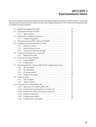 23
SECCIÓN 3
Funcionamiento básico
Esta sección describe el funcionamiento básico de los Controladores digitales de temperatura E5CN y E5CN-U, incluyendo
descripciones de las operaciones de teclado necesarias para configurar parámetros y de los elementos del display basadas
en ejemplos de control específicos.
3-1 Ejemplos de configuración inicial. . . . . . . . . . . . . . . . . . . . . . . . . . . . . . . . . . 24
3-2 Configuración del tipo de entrada. . . . . . . . . . . . . . . . . . . . . . . . . . . . . . . . . . 26
3-2-1 Tipo de entrada . . . . . . . . . . . . . . . . . . . . . . . . . . . . . . . . . . . . . . . . . 26
3-3 Selección de la unidad de temperatura . . . . . . . . . . . . . . . . . . . . . . . . . . . . . . 28
3-3-1 Unidad de temperatura . . . . . . . . . . . . . . . . . . . . . . . . . . . . . . . . . . . 28
3-4 Selección del Control PID o del Control ON/OFF . . . . . . . . . . . . . . . . . . . . . 28
3-5 Configuración de especificaciones de salida. . . . . . . . . . . . . . . . . . . . . . . . . . 28
3-5-1 Periodos de control . . . . . . . . . . . . . . . . . . . . . . . . . . . . . . . . . . . . . . 28
3-5-2 Operación directa/inversa . . . . . . . . . . . . . . . . . . . . . . . . . . . . . . . . . 29
3-5-3 Asignación de funciones de salida . . . . . . . . . . . . . . . . . . . . . . . . . . 30
3-6 Configuración del punto de consigna (SP) . . . . . . . . . . . . . . . . . . . . . . . . . . . 32
3-6-1 Modificación del SP . . . . . . . . . . . . . . . . . . . . . . . . . . . . . . . . . . . . . 32
3-7 Utilización del Control ON/OFF. . . . . . . . . . . . . . . . . . . . . . . . . . . . . . . . . . . 33
3-7-1 Control ON/OFF. . . . . . . . . . . . . . . . . . . . . . . . . . . . . . . . . . . . . . . . 33
3-7-2 Configuración . . . . . . . . . . . . . . . . . . . . . . . . . . . . . . . . . . . . . . . . . . 34
3-8 Determinación de las constantes PID (AT, ST, Configuración manual) . . . . . 35
3-8-1 AT (auto-tuning) . . . . . . . . . . . . . . . . . . . . . . . . . . . . . . . . . . . . . . . . 35
3-8-2 ST (self-tuning). . . . . . . . . . . . . . . . . . . . . . . . . . . . . . . . . . . . . . . . . 36
3-8-3 RT (tuning estable) . . . . . . . . . . . . . . . . . . . . . . . . . . . . . . . . . . . . . . 38
3-8-4 Configuración manual . . . . . . . . . . . . . . . . . . . . . . . . . . . . . . . . . . . 40
3-9 Salidas de alarma . . . . . . . . . . . . . . . . . . . . . . . . . . . . . . . . . . . . . . . . . . . . . . 41
3-9-1 Tipos de alarma. . . . . . . . . . . . . . . . . . . . . . . . . . . . . . . . . . . . . . . . . 41
3-9-2 Valores de alarma . . . . . . . . . . . . . . . . . . . . . . . . . . . . . . . . . . . . . . . 43
3-10 Utilización de las alarmas HBA y HS. . . . . . . . . . . . . . . . . . . . . . . . . . . . . . . 44
3-10-1 Operaciones de las alarmas HBA y HS . . . . . . . . . . . . . . . . . . . . . . 44
3-10-2 Instalación de transformadores de corriente (CT) . . . . . . . . . . . . . . 45
3-10-3 Cálculo de los valores de corriente de detección . . . . . . . . . . . . . . . 46
3-10-4 Ejemplos de aplicación. . . . . . . . . . . . . . . . . . . . . . . . . . . . . . . . . . . 47
3-10-5 Configuraciones (HBA) . . . . . . . . . . . . . . . . . . . . . . . . . . . . . . . . . . 50
3-10-6 Configuraciones (alarma HS) . . . . . . . . . . . . . . . . . . . . . . . . . . . . . . 51
 