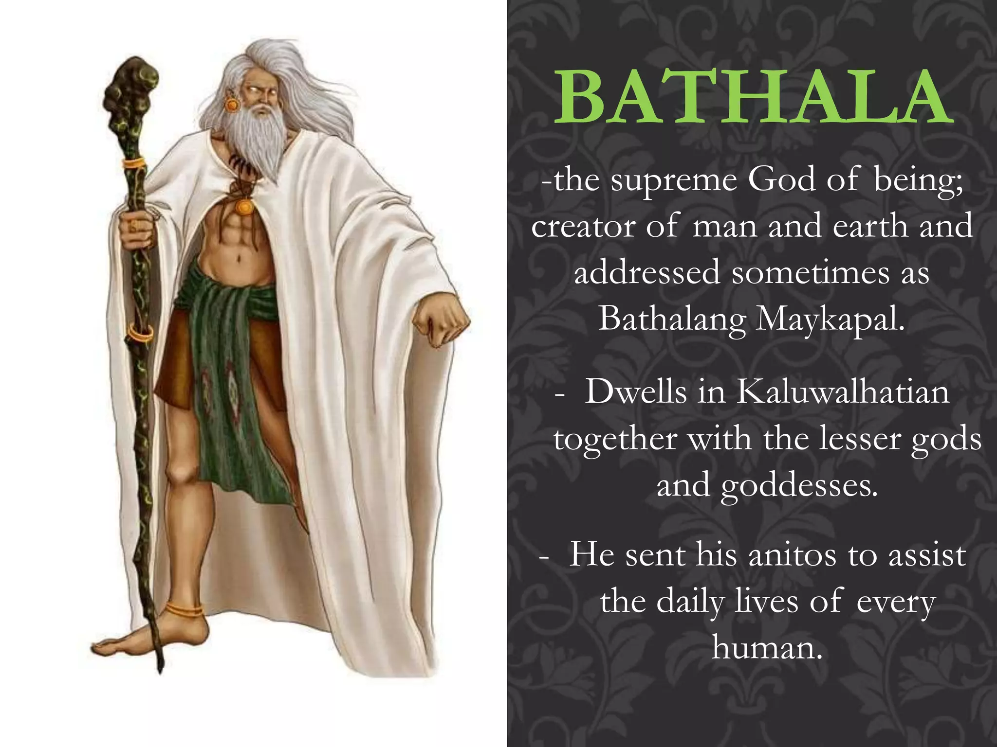 BATHALA
-the supreme God of being;
creator of man and earth and
addressed sometimes as
Bathalang Maykapal.
- Dwells in Kaluwalhatian
together with the lesser gods
and goddesses.
- He sent his anitos to assist
the daily lives of every
human.
 