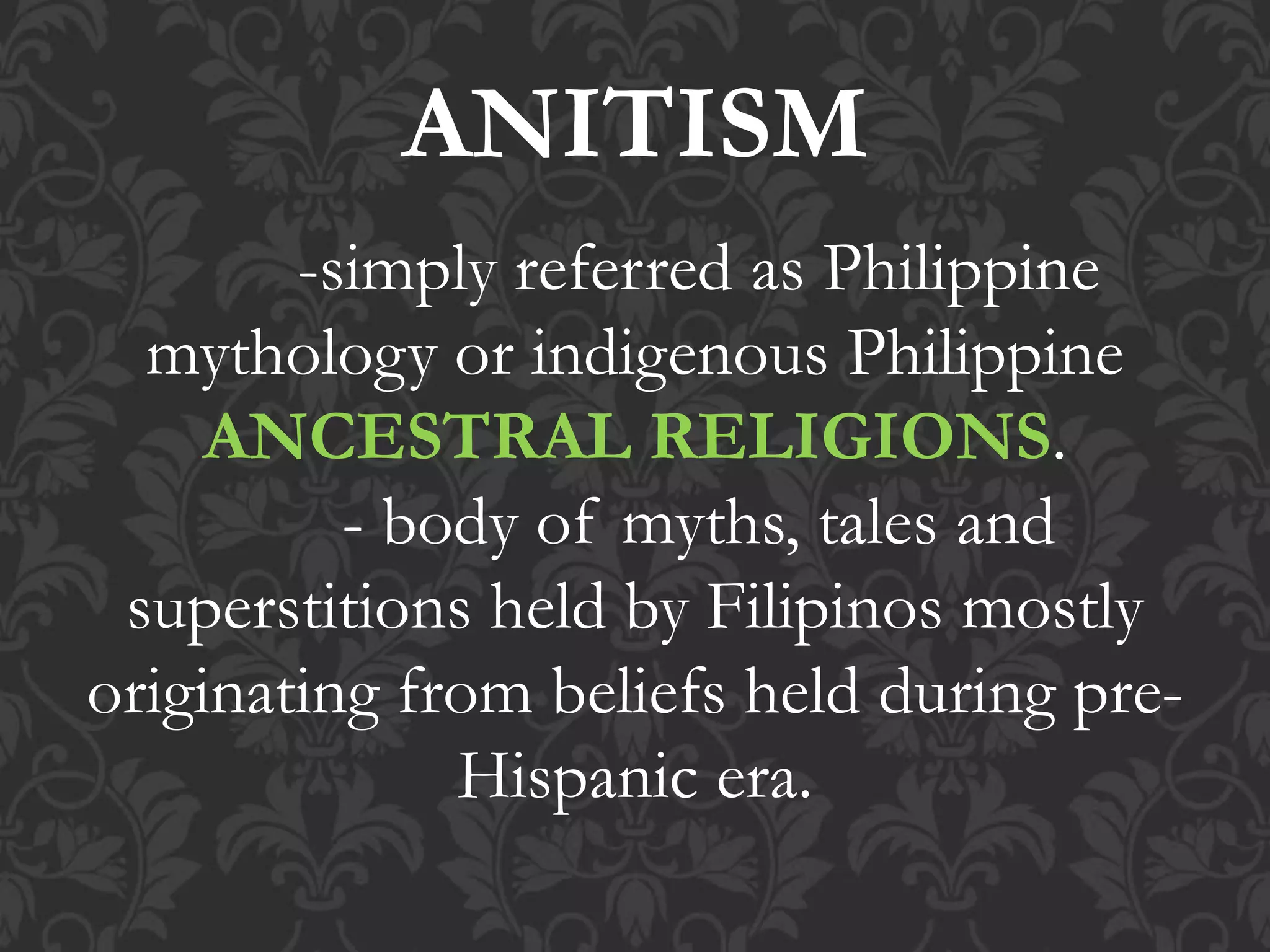 ANITISM
-simply referred as Philippine
mythology or indigenous Philippine
ANCESTRAL RELIGIONS.
- body of myths, tales and
superstitions held by Filipinos mostly
originating from beliefs held during pre-
Hispanic era.
 