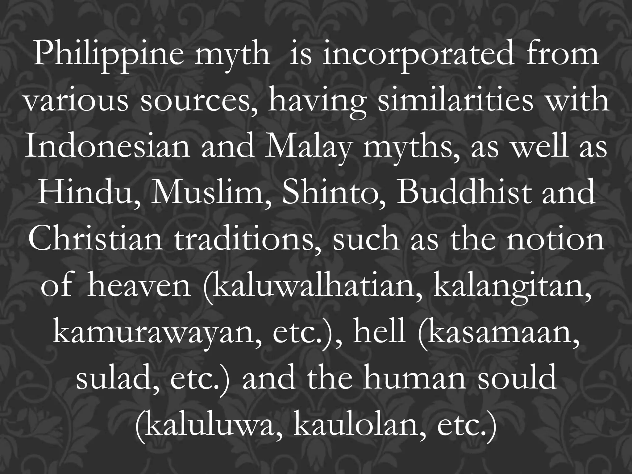 Philippine myth is incorporated from
various sources, having similarities with
Indonesian and Malay myths, as well as
Hindu, Muslim, Shinto, Buddhist and
Christian traditions, such as the notion
of heaven (kaluwalhatian, kalangitan,
kamurawayan, etc.), hell (kasamaan,
sulad, etc.) and the human sould
(kaluluwa, kaulolan, etc.)
 