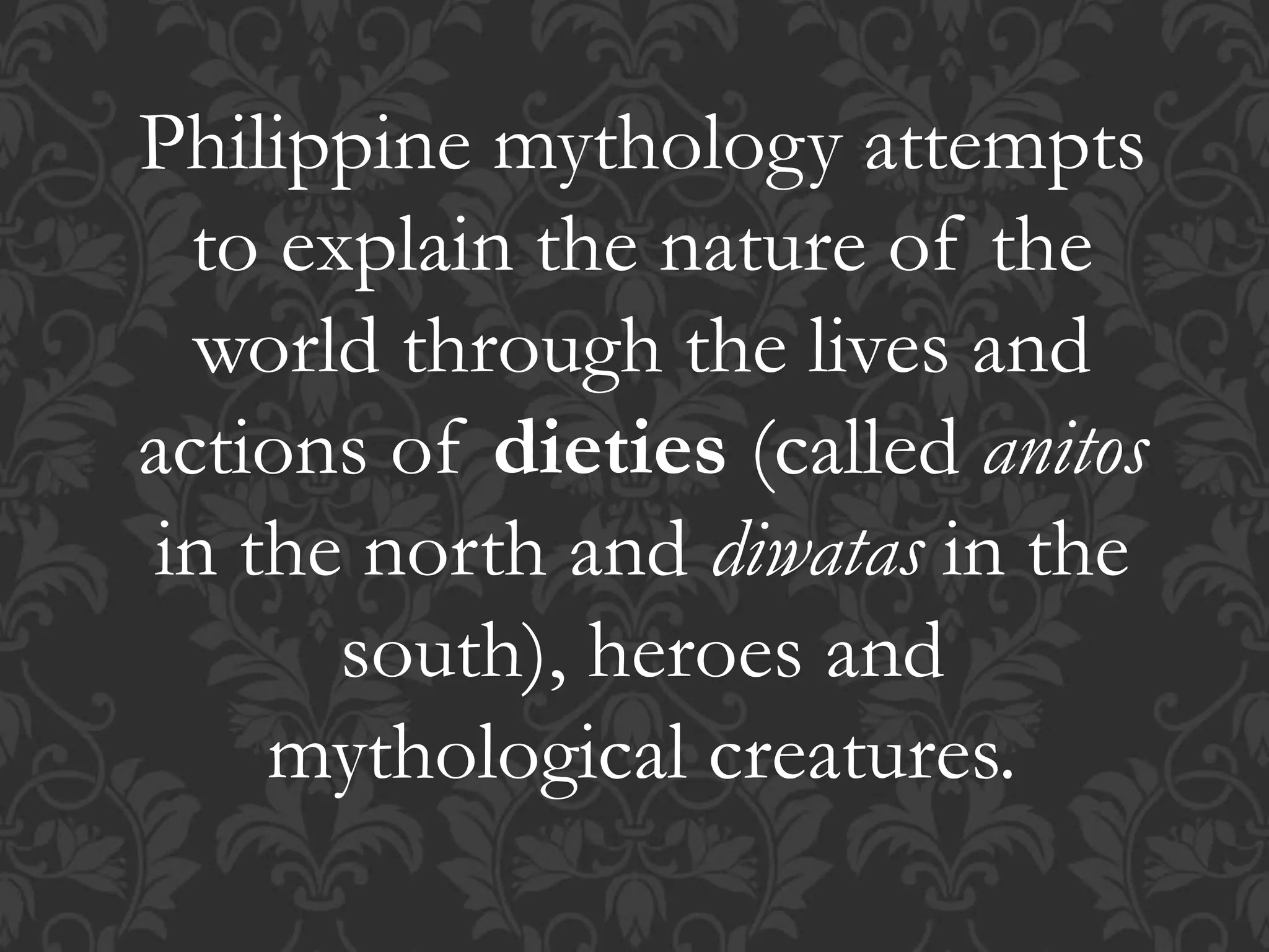 Philippine mythology attempts
to explain the nature of the
world through the lives and
actions of dieties (called anitos
in the north and diwatas in the
south), heroes and
mythological creatures.
 