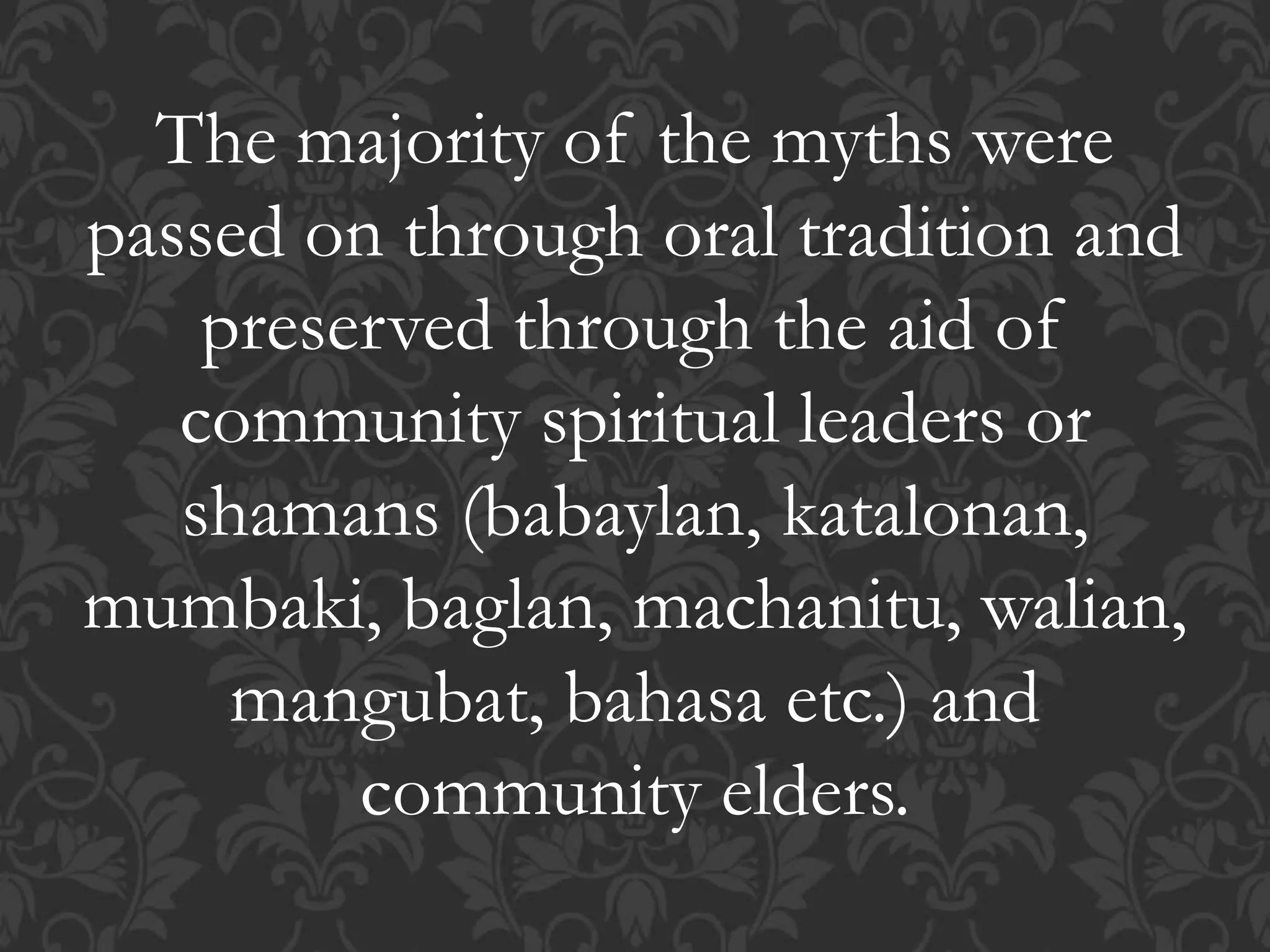 The majority of the myths were
passed on through oral tradition and
preserved through the aid of
community spiritual leaders or
shamans (babaylan, katalonan,
mumbaki, baglan, machanitu, walian,
mangubat, bahasa etc.) and
community elders.
 