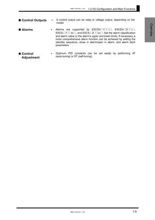 1.2 I/O Configuration and Main Functions
Overview
● Control Outputs •
•
•
A control output can be relay or voltage output, depending on the
model.
● Alarms Alarms are supported by E5CSV-@1@@-@, E5CSV-@2@@-@,
E5CS-@1@@U-@, and E5CS-@2@@U-@. Set the alarm classification
and alarm value or the alarm's upper and lower limits. If necessary, a
more comprehensive alarm function can be achieved by setting the
standby sequence, close in alarm/open in alarm, and alarm latch
parameters.
● Control
Adjustment
Optimum PID constants can be set easily by performing AT
(auto-tuning) or ST (self-tuning).
1-5
www.eusens.com
www.eusens.com
 