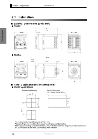 Section 2 Preparations
2.1 Installation
■ External Dimensions (Unit: mm)
2-2
Preparations
● E5CSV
48 X 48
84
786
1.5 44.8 X 44.8
48
58
● E5CS-U
48 X 48
94.45
(7.75)
6.25 72.5 14.2
58
44.8 X 44.8
48
■ Panel Cutout Dimensions (Unit: mm)
● E5CSV and E5CS-U
Individual Mounting Group Mounting
60min.
(48 × Number of Units – 2.5)
45
45
45 +0.6
0
+0.6
+0.6
0
0
+1.0
0
The recommended panel thickness is 1 to 4 mm.•
•
•
Waterproofing is not possible when group mounting several Controllers.
When group mounting several Controllers, ensure that the ambient temperature does not exceed
the specifications due to heat generated by the Controllers.
www.eusens.com
www.eusens.com
 