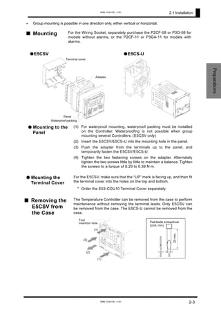 2.1 Installation
Adapter
Panel
Waterproof packing
Terminal cover
Preparations
• Group mounting is possible in one direction only, either vertical or horizontal.
■ Mounting For the Wiring Socket, separately purchase the P2CF-08 or P3G-08 for
models without alarms, or the P2CF-11 or P3GA-11 for models with
alarms.
●E5CSV ●E5CS-U
● Mounting to the
Panel
(1) For waterproof mounting, waterproof packing must be installed
on the Controller. Waterproofing is not possible when group
mounting several Controllers. (E5CSV only)
(2) Insert the E5CSV/E5CS-U into the mounting hole in the panel.
(3) Push the adapter from the terminals up to the panel, and
temporarily fasten the E5CSV/E5CS-U.
(4) Tighten the two fastening screws on the adapter. Alternately
tighten the two screws little by little to maintain a balance. Tighten
the screws to a torque of 0.29 to 0.39 N·m.
● Mounting the
Terminal Cover
For the E5CSV, make sure that the “UP” mark is facing up, and then fit
the terminal cover into the holes on the top and bottom.
* Order the E53-COU10 Terminal Cover separately.
■ Removing the
E5CSV from
the Case
The Temperature Controller can be removed from the case to perform
maintenance without removing the terminal leads. Only E5CSV can
be removed from the case. The E5CS-U cannot be removed from the
case.
Tool
insertion hole
(1)
(1)
(2)
(3)
20min.
Flat-blade screwdriver
(Unit: mm)
2-3
www.eusens.com
www.eusens.com
 