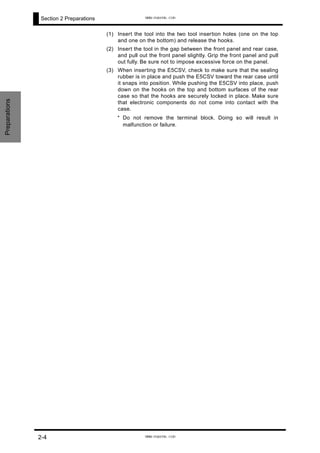 Section 2 Preparations
(1) Insert the tool into the two tool insertion holes (one on the top
and one on the bottom) and release the hooks.
(2) Insert the tool in the gap between the front panel and rear case,
and pull out the front panel slightly. Grip the front panel and pull
out fully. Be sure not to impose excessive force on the panel.
(3) When inserting the E5CSV, check to make sure that the sealing
rubber is in place and push the E5CSV toward the rear case until
it snaps into position. While pushing the E5CSV into place, push
down on the hooks on the top and bottom surfaces of the rear
case so that the hooks are securely locked in place. Make sure
that electronic components do not come into contact with the
case.
* Do not remove the terminal block. Doing so will result in
malfunction or failure.
Preparations
2-4
www.eusens.com
www.eusens.com
 