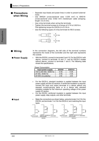 Section 2 Preparations
■ Precautions
when Wiring
・ Separate input leads and power lines in order to prevent external
noise.
・ Use AWG24 (cross-sectional area: 0.205 mm
2
) to AWG18
(cross-sectional area: 0.832 mm
2
) twisted-pair cable (stripping
length: 5 to 6 mm).
・ Use crimp terminals when wiring the terminals.
・ Tighten the terminal screws to a torque of 0.74 to 0.90 N·m.
The tightening torque for E5CS-U is 0.5 N·m.
・ Use the following types of crimp terminals for M3.5 screws.
Preparations
7.2 mm max.
7.2 mm max.
■ Wiring In the connection diagrams, the left side of the terminal numbers
represents the inside of the Controller and the right side represents
the outside.
Power Consumption
Input power supply E5CSV E5CS-U
100 to 240 VAC, 50/60 Hz 5 VA 5 VA
24 VAC, 50/60 Hz 3 VA 3 VA
24 VDC (no polarity) 2 W 2 W
•
•
•
•
For the E5CS-U, standard insulation is applied between the input
power supply and the I/O sections. If reinforced insulation is required,
connect the input and output terminals to a device without any
exposed current-carrying parts or to a device with standard
insulation suitable for the maximum operating voltage of the power
supply I/O section.
For the E5CSV, reinforced insulation is applied between the input
power supply, relay outputs, and other terminals.
● Power Supply With the E5CSV, connect to terminals 9 and 10. For the E5CS-U with
alarms, connect to terminals 10 and 11, and for E5CS-U models
without alarms, connect to terminals 7 and 8. The following table
shows the specifications.
● Input Make the connections as shown below, using terminals 3 to 5 for the
E5CSV, and terminals 1 to 3 for the E5CS-U, and matching the input
types.
E5CS-U
-
+
③
②
①
③
②
①
A
B
B
③
②
①
E5CSV
Thermocouple
-
+
③
④
⑤
Platinum resistance
thermometer
③
④
⑤
A
B
B
Thermistor
③
④
⑤
Thermocouple
Platinum resistance
thermometer
Thermistor
2-6
www.eusens.com
www.eusens.com
 