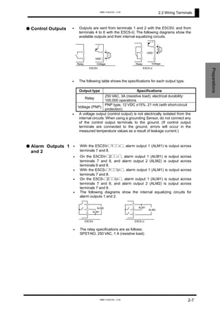 2.2 Wiring Terminals
● Control Outputs •
•
Outputs are sent from terminals 1 and 2 with the E5CSV, and from
terminals 4 to 6 with the E5CS-U. The following diagrams show the
available outputs and their internal equalizing circuits.
E5CS-U
Relay Voltage
④
⑤
⑥
GND
④
⑤
⑥
+
-
L
+v
E5CSV
Relay Voltage
①
②
+v
L
+
-
GND
①
②
Preparations
The following table shows the specifications for each output type.
•
•
•
•
•
•
Output type Specifications
Relay
250 VAC, 3A (resistive load), electrical durability:
100,000 operations
Voltage (PNP)
PNP type, 12 VDC ±15%, 21 mA (with short-circuit
protection)
• A voltage output (control output) is not electrically isolated from the
internal circuits. When using a grounding Sensor, do not connect any
of the control output terminals to the ground. (If control output
terminals are connected to the ground, errors will occur in the
measured temperature values as a result of leakage current.)
● Alarm Outputs 1
and 2
With the E5CSV-@1@@-@, alarm output 1 (ALM1) is output across
terminals 7 and 8.
On the E5CSV-@2@@-@, alarm output 1 (ALM1) is output across
terminals 7 and 8, and alarm output 2 (ALM2) is output across
terminals 6 and 8.
With the E5CS-@1@@U-@, alarm output 1 (ALM1) is output across
terminals 7 and 8.
On the E5CS-@2@@U-@, alarm output 1 (ALM1) is output across
terminals 7 and 8, and alarm output 2 (ALM2) is output across
terminals 7 and 9.
The following diagrams show the internal equalizing circuits for
alarm outputs 1 and 2.
E5CS-U
⑦
⑧
⑨
ALM1
ALM2
E5CSV
⑥
⑦
⑧
ALM1
ALM2
The relay specifications are as follows:
SPST-NO, 250 VAC, 1 A (resistive load)
2-7
www.eusens.com
www.eusens.com
 