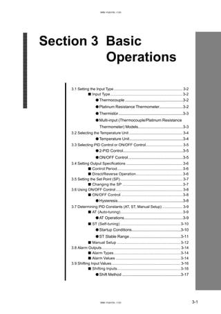 Section 3 Basic
Operations
3.1 Setting the Input Type................................................................... 3-2
■ Input Type.................................................................3-2
● Thermocouple ......................................................3-2
● Platinum Resistance Thermometer......................3-2
● Thermistor ............................................................3-3
● Multi-input (Thermocouple/Platinum Resistance
Thermometer) Models..........................................3-3
3.2 Selecting the Temperature Unit .................................................... 3-4
● Temperature Unit..................................................3-4
3.3 Selecting PID Control or ON/OFF Control.................................... 3-5
● 2-PID Control........................................................3-5
● ON/OFF Control ...................................................3-5
3.4 Setting Output Specifications ....................................................... 3-6
■ Control Period...........................................................3-6
■ Direct/Reverse Operation..........................................3-6
3.5 Setting the Set Point (SP)............................................................. 3-7
■ Changing the SP ......................................................3-7
3.6 Using ON/OFF Control ................................................................. 3-8
■ ON/OFF Control .......................................................3-8
● Hysteresis.............................................................3-8
3.7 Determining PID Constants (AT, ST, Manual Setup).................... 3-9
■ AT (Auto-tuning)........................................................3-9
● AT Operations.......................................................3-9
■ ST (Self-tuning) ......................................................3-10
● Startup Conditions..............................................3-10
● ST Stable Range................................................3-11
■ Manual Setup .........................................................3-12
3.8 Alarm Outputs............................................................................. 3-14
■ Alarm Types............................................................3-14
■ Alarm Values ..........................................................3-14
3.9 Shifting Input Values................................................................... 3-16
■ Shifting Inputs.........................................................3-16
● Shift Method .......................................................3-17
3-1
www.eusens.com
www.eusens.com
 