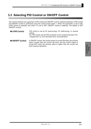 3.3 Selecting PID Control or ON/OFF Control
3.3 Selecting PID Control or ON/OFF Control
Two control methods are supported: 2-PID control and ON/OFF control. Switching between 2-PID control
and ON/OFF control is performed using the control mode switch 1. When this parameter is set to ON,
2-PID control is selected, and when it is set to OFF, ON/OFF control is selected. The default is OFF
(ON/OFF control).
● 2-PID Control PID control is set by AT (auto-tuning), ST (self-tuning), or manual
setting.
For PID control, set the PID constants in the “proportional band” (P),
“integral time” (I), and “derivative time” (D) parameters.
● ON/OFF Control In ON/OFF control, the control output is turned ON when the process
value is lower than the current set point, and the control output is
turned OFF when the process value is higher than the current set
point (reverse operation).
Basic
Operations
3-5
www.eusens.com
www.eusens.com
 