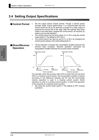 Section 3 Basic Operations
3.4 Setting Output Specifications
■ Control Period •
•
•
•
Set the output period (control period). Though a shorter period
provides better control performance, it is recommended that the
control period be set to 20 seconds or longer for a relay output to
preserve the service life of the relay. After the settings have been
made in the initial setup, readjust the control period, as required, by
means such as trial operation.
The control period can be set to either 2 s or 20 s using the control
mode switch 2. The default is OFF (20 s).
The control period can also be set to 6 s or 60 s by changing the
control period setting in the initial setting level (1).
■ Direct/Reverse
Operation
“Direct operation” increases the manipulated variable whenever the
process value increases. “Reverse operation” decreases the
manipulated variable whenever the process value increases.
Manipulated variable
100％
0％
Set point
Low
temperature
High
temperature
Manipulated variable
100％
0％
Set point
Low
temperature
High
temperature
Direct operation Reverse operation
For example, when the process value (PV) is lower than the set point
(SP) in a heating control system, the manipulated variable increases
according to the difference between the PV and SP. Accordingly,
reverse operation is used in a heating control system. Direct
operation is used in a cooling control system, in which the operation
is the opposite of a heating control system.
• Set using the control mode switch 3. The default is OFF (reverse
operation).
Basic
Operations
3-6
www.eusens.com
www.eusens.com
 