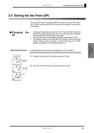 3.5 Setting the Set Point (SP)
3.5 Setting the Set Point (SP)
The operation level is displayed when the power is turned ON. When
the M Key is used to light the SP indicator in the display, the set point
is displayed.
■ Changing the
SP
• To change the set point, press the U or D Key while SP is lit on the
display, and set the desired set value. The new set point is selected
two seconds after the new value is specified.
•
•
The set point cannot be changed when the protect switch is ON.
The setting window for the set point (SP mode) can be set as the
default window when the power is turned ON using the “PV/SP
display” parameter in the initial setting level (1).
Operating Procedure In this example, the set point is changed from 0°C to 200°C.
Basic
Operations
1. Display the set point (SP mode) using the M Key.
2. Use the U and D Keys to set the set point to 200.
Process
value (PV)
M
SP mode
Set point
32
1 2ALMALMSP
OUT
0
1 2ALMALMSP
OUT
Power ON
02
1 2ALMALMSP
OUT
0
U + D
3-7
www.eusens.com
www.eusens.com
 