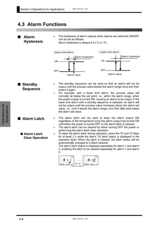 Section 4 Operations for Applications
4.3 Alarm Functions
•
■ Alarm
Hysteresis
•
•
•
•
•
•
The hysteresis of alarm outputs when alarms are switched ON/OFF
can be set as follows:
Alarm hysteresis is always 0.2 (°C or °F).
■ Standby
Sequence
The standby sequence can be used so that an alarm will not be
output until the process value leaves the alarm range once and then
enters it again.
For example, with a lower limit alarm, the process value will
normally be below the set point, i.e., within the alarm range, when
the power supply is turned ON, causing an alarm to be output. If the
lower limit alarm with a standby sequence is selected, an alarm will
not be output until the process value increases above the alarm set
value, i.e., until it leaves the alarm range, and then falls back below
the alarm set value.
■ Alarm Latch The alarm latch can be used to keep the alarm output ON
regardless of the temperature once the alarm output has turned ON
until either the power is turned OFF or the alarm latch is cleared.
The alarm latch can be cleared by either turning OFF the power or
performing the alarm latch clear operation.
● Alarm Latch
Clear Operation
To clear the alarm latch during operation, press the U and D Keys
for at least 2 s while the alarm 1/2 latch status is displayed in the
operation level. When the latch is cleared, the latch status will be
automatically changed to 0 (latch cleared).
The alarm latch status is displayed separately for alarm 1 and alarm
2, enabling the latch to be cleared separately for alarm 1 and alarm
2.
ON
OFF
Alarm value
Alarm hysteresis
Upper-limit alarm
ON
OFF
Alarm value
Alarm hysteresis
Lower-limit alarm
Operationsfor
Applications
01
1 2ALMALMSP
OUT
11
1 2ALMALMSP
OUT
U+ D
Press for at least 2 s.
a a. .
4-4
www.eusens.com
www.eusens.com
 