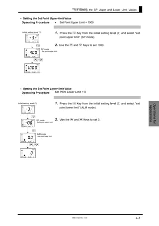 Operationsfor
Applications
4.4 Setting the SP Upper and Lower Limit Values
•
•
•
Setting the Set Point Upper-limit Value
Operating Procedure Set Point Upper Limit = 1000
1. Press the M Key from the initial setting level (3) and select “set
point upper limit” (SP mode).
2. Use the U and D Keys to set 1000.
Setting the Set Point Lower-limit Value
Operating Procedure Set Point Lower Limit = 0
M
SP mode
・Set point upper limit
-3-
1 2ALMALMSP
OUT
004
SPALM ALM 1 2
OUT
0
1 2ALMALMSP
OUT
Initial setting level (3)
001
U/D
1. Press the M Key from the initial setting level (3) and select “set
point lower limit” (ALM mode).
2. Use the U and D Keys to set 0.
A
・
OU
1
M
M
Initial setting level (3)
SP mode
・Set point upper limit
LM mode
Set point lower limit
-3-
1 2ALMALMSP
O UT
004
SPALM ALM1 2
OUT
0
1 2ALMALMSP
T
0
0
SP ALM ALM1 2
OUT
U/D
4-7
www.eusens.com
www.eusens.com
 