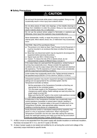● Safety Precautions
CAUTION
Do not touch the terminals while power is being supplied. Doing so may
occasionally result in minor injury due to electric shock.
Do not allow pieces of metal, wire clippings, or fine metallic shavings or
filings from installation to enter the product. Doing so may occasionally
result in electric shock, fire, or malfunction.
Do not use the product where subject to flammable or explosive gas.
Otherwise, minor injury from explosion may occasionally occur.
Never disassemble, modify, or repair the product or touch any of the
internal parts. Minor electric shock, fire, or malfunction may occasionally
occur.
CAUTION - Risk of Fire and Electric Shock
a) This product is UL listed as Open Type Process Control Equipment. It
must be mounted in an enclosure that does not allow fire to escape
externally.
b) More than one disconnect switch may be required to de-energize the
equipment before servicing the product.
c) Signal inputs are SELV, limited energy.*1
d) Caution: To reduce the risk of fire or electric shock, do not
interconnect the outputs of different Class 2 circuits.*2
If the output relays are used past their life expectancy, contact fusing or
burning may occasionally occur. Always consider the application
conditions and use the output relays within their rated load and electrical
life expectancy. The life expectancy of output relays varies considerably
with the output load and switching conditions.
Loose screws may occasionally result in fire. Tighten terminal screws to
the specified torque (E5CSV: 0.74 to 0.90 N·m, E5CS-U: 0.5 N·m).
Unexpected operation may result in equipment damage or accidents if the
settings are not appropriate for the controlled system. Set the
Temperature Controller as follows:
・ Set the parameters of the Temperature Controller so that they are
appropriate for the controlled system.
・ Turn the power supply to the Temperature Controller OFF before
changing any switch setting. Switch settings are read only when the
power supply is turned ON.
・ Make sure that the INIT switch in the control mode switches is turned
OFF before operating the Temperature Controller.
A malfunction in the Temperature Controller may occasionally make
control operations impossible or prevent alarm outputs, resulting in
property damage. To maintain safety in the event of malfunction of the
Temperature Controller, take appropriate safety measures, such as
installing a monitoring device on a separate line.
Faulty terminal contact or decreased waterproofing capability may
result in a fire or equipment malfunction. When inserting the
Temperature Controller into the rear case after setting the switches,
check the watertight packing and make sure that the top and bottom
hooks are locked securely in place. (E5CSV only.)
*1: A SELV circuit is one separated from the power supply with double insulation or reinforced insulation,
that does not exceed 30 V r.m.s. and 42.4 V peak or 60 VDC.
*2: A class 2 power supply is one tested and certified by UL as having the current and voltage of the
secondary output restricted to specific levels.
v
www.eusens.com
www.eusens.com
 