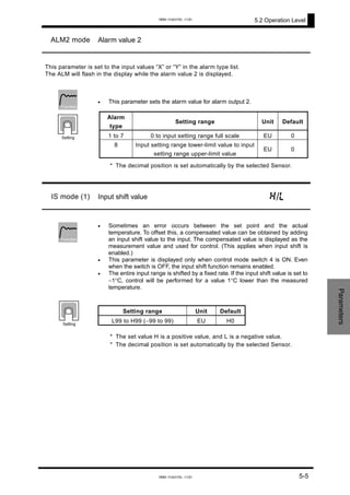 5.2 Operation Level
ALM2 mode Alarm value 2
This parameter is set to the input values “X” or “Y” in the alarm type list.
The ALM will flash in the display while the alarm value 2 is displayed.
• This parameter sets the alarm value for alarm output 2.
* The decimal position is set automatically by the selected Sensor.
Alarm
type
Setting range Unit Default
1 to 7 0 to input setting range full scale EU 0
8 Input setting range lower-limit value to input
setting range upper-limit value
EU 0
Function
Setting
IS mode (1) Input shift value h/l
•
•
•
Sometimes an error occurs between the set point and the actual
temperature. To offset this, a compensated value can be obtained by adding
an input shift value to the input. The compensated value is displayed as the
measurement value and used for control. (This applies when input shift is
enabled.)
This parameter is displayed only when control mode switch 4 is ON. Even
when the switch is OFF, the input shift function remains enabled.
The entire input range is shifted by a fixed rate. If the input shift value is set to
−1°C, control will be performed for a value 1°C lower than the measured
temperature.
* The set value H is a positive value, and L is a negative value.
* The decimal position is set automatically by the selected Sensor.
Setting range Unit Default
L99 to H99 (−99 to 99) EU H0
Function
Parameters
Setting
5-5
www.eusens.com
www.eusens.com
 