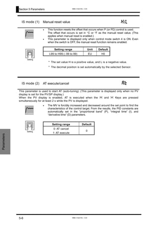 Section 5 Parameters
Parameters
IS mode (1) Manual reset value h/l
•
•
This function resets the offset that occurs when P (or PD) control is used.
The offset that occurs is set in °C or °F as the manual reset value. (This
applies when manual reset is enabled.)
This parameter is displayed only when control mode switch 4 is ON. Even
when the switch is OFF, the manual reset function remains enabled.
* The set value H is a positive value, and L is a negative value.
* The decimal position is set automatically by the selected Sensor.
Setting range Unit Default
L99 to H99 (−99 to 99) EU H0
Function
Setting
IS mode (2) AT execute/cancel at
This parameter is used to start AT (auto-tuning). (This parameter is displayed only when no PV
display is set for the PV/SP display.)
When the PV display is enabled, AT is executed when the U and D Keys are pressed
simultaneously for at least 2 s while the PV is displayed.
• The MV is forcibly increased and decreased around the set point to find the
characteristics of the control target. From the results, the PID constants are
automatically set in the “proportional band” (P), “integral time” (I), and
“derivative time” (D) parameters.
Setting range Default
0: AT cancel
1: AT execute
0
Function
Setting
5-6
www.eusens.com
www.eusens.com
 