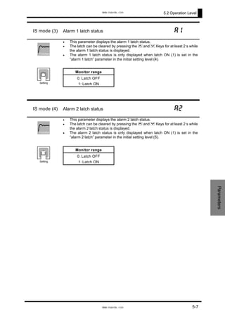 5.2 Operation Level
IS mode (3) Alarm 1 latch status a1
•
•
•
This parameter displays the alarm 1 latch status.
The latch can be cleared by pressing the U and D Keys for at least 2 s while
the alarm 1 latch status is displayed.
The alarm 1 latch status is only displayed when latch ON (1) is set in the
“alarm 1 latch” parameter in the initial setting level (4).
Monitor range
0: Latch OFF
1: Latch ON
Function
Setting
IS mode (4) Alarm 2 latch status a2
•
•
•
This parameter displays the alarm 2 latch status.
The latch can be cleared by pressing the U and D Keys for at least 2 s while
the alarm 2 latch status is displayed.
The alarm 2 latch status is only displayed when latch ON (1) is set in the
“alarm 2 latch” parameter in the initial setting level (5).
Monitor range
0: Latch OFF
1: Latch ON
Function
Setting
Parameters
5-7
www.eusens.com
www.eusens.com
 