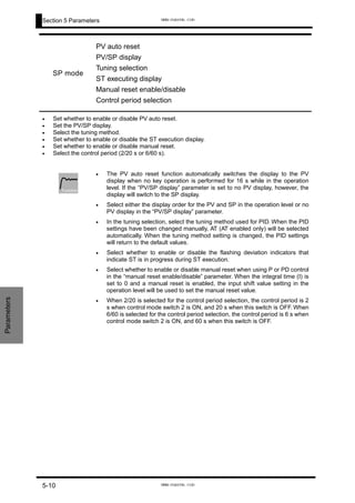 Section 5 Parameters
Parameters
SP mode
PV auto reset
PV/SP display
Tuning selection
ST executing display
Manual reset enable/disable
Control period selection
Set whether to enable or disable PV auto reset.
Set the PV/SP display.
Select the tuning method.
Set whether to enable or disable the ST execution display.
Set whether to enable or disable manual reset.
Select the control period (2/20 s or 6/60 s).
•
•
•
•
•
•
The PV auto reset function automatically switches the display to the PV
display when no key operation is performed for 16 s while in the operation
level. If the “PV/SP display” parameter is set to no PV display, however, the
display will switch to the SP display.
Select either the display order for the PV and SP in the operation level or no
PV display in the “PV/SP display” parameter.
In the tuning selection, select the tuning method used for PID. When the PID
settings have been changed manually, AT (AT enabled only) will be selected
automatically. When the tuning method setting is changed, the PID settings
will return to the default values.
Select whether to enable or disable the flashing deviation indicators that
indicate ST is in progress during ST execution.
Select whether to enable or disable manual reset when using P or PD control
in the “manual reset enable/disable” parameter. When the integral time (I) is
set to 0 and a manual reset is enabled, the input shift value setting in the
operation level will be used to set the manual reset value.
When 2/20 is selected for the control period selection, the control period is 2
s when control mode switch 2 is ON, and 20 s when this switch is OFF. When
6/60 is selected for the control period selection, the control period is 6 s when
control mode switch 2 is ON, and 60 s when this switch is OFF.
•
•
•
•
•
•
Function
5-10
www.eusens.com
www.eusens.com
 