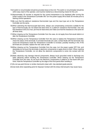 13)A switch or circuit breaker should be provided close to this Unit. The switch or circuit breaker should be
within easy reach of the operator, and must be marked as a disconnecting means for this unit.
14)Approximately 30 minutes is required for the correct temperature to be displayed after turning the
power supply to the Temperature Controller ON. Turn the power supply ON at least 30 minutes prior to
starting control operations.
15)Be sure that the platinum resistance thermometer type and the input type set on the Temperature
Controller are the same.
16)When extending the thermocouple lead wires, always use compensating conductors suitable for the
type of thermocouple. Do not extend the lead wires on a platinum resistance thermometer. Use only
low-resistance wire (5 Ω max. per line) for lead wires and make sure that the resistance is the same for
all three wires.
17)When drawing out the Temperature Controller from the case, do not apply force that would deform or
alter the Temperature Controller.
18)When drawing out the Temperature Controller from the case to replace the Temperature Controller,
check the status of the terminals. If corroded terminals are used, contact faults with the terminals may
cause the temperature inside the Temperature Controller to increase, possibly resulting in fire. If the
terminals are corroded, replace the rear case as well.
19)When drawing out the Temperature Controller from the case, turn the power supply OFF first, and
absolutely do not touch the terminals or electronic components or apply shock to them. When inserting
the Temperature Controller, do not allow the electronic components to come into contact with the
case.
20)Static electricity may damage internal components. Always touch grounded metal to discharge any
static electricity before handling the Temperature Controller. When drawing out the Temperature
Controller from the case, do not touch the electronic components or patterns on the board with your
hand. Hold the Temperature Controller by the edge of the front panel when handling it.
21)Do not use paint thinner or similar chemical to clean with. Use standard grade alcohol.
22)Use tools when separating parts for disposal. Contact with the sharp internal parts may cause injury.
vii
www.eusens.com
www.eusens.com
 