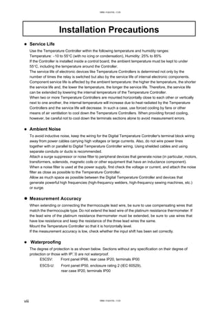 Installation Precautions
Service Life
Use the Temperature Controller within the following temperature and humidity ranges:
Temperature: −10 to 55°C (with no icing or condensation), Humidity: 25% to 85%
If the Controller is installed inside a control board, the ambient temperature must be kept to under
55°C, including the temperature around the Controller.
The service life of electronic devices like Temperature Controllers is determined not only by the
number of times the relay is switched but also by the service life of internal electronic components.
Component service life is affected by the ambient temperature: the higher the temperature, the shorter
the service life and, the lower the temperature, the longer the service life. Therefore, the service life
can be extended by lowering the internal temperature of the Temperature Controller.
When two or more Temperature Controllers are mounted horizontally close to each other or vertically
next to one another, the internal temperature will increase due to heat radiated by the Temperature
Controllers and the service life will decrease. In such a case, use forced cooling by fans or other
means of air ventilation to cool down the Temperature Controllers. When providing forced cooling,
however, be careful not to cool down the terminals sections alone to avoid measurement errors.
Ambient Noise
To avoid inductive noise, keep the wiring for the Digital Temperature Controller's terminal block wiring
away from power cables carrying high voltages or large currents. Also, do not wire power lines
together with or parallel to Digital Temperature Controller wiring. Using shielded cables and using
separate conduits or ducts is recommended.
Attach a surge suppressor or noise filter to peripheral devices that generate noise (in particular, motors,
transformers, solenoids, magnetic coils or other equipment that have an inductance component).
When a noise filter is used at the power supply, first check the voltage or current, and attach the noise
filter as close as possible to the Temperature Controller.
Allow as much space as possible between the Digital Temperature Controller and devices that
generate powerful high frequencies (high-frequency welders, high-frequency sewing machines, etc.)
or surge.
Measurement Accuracy
When extending or connecting the thermocouple lead wire, be sure to use compensating wires that
match the thermocouple type. Do not extend the lead wire of the platinum resistance thermometer. If
the lead wire of the platinum resistance thermometer must be extended, be sure to use wires that
have low resistance and keep the resistance of the three lead wires the same.
Mount the Temperature Controller so that it is horizontally level.
If the measurement accuracy is low, check whether the input shift has been set correctly.
Waterproofing
The degree of protection is as shown below. Sections without any specification on their degree of
protection or those with IP@0 are not waterproof.
E5CSV: Front panel IP66, rear case IP20, terminals IP00
E5CS-U: Front panel IP50, enclosure rating 2 (IEC 60529),
rear case IP20, terminals IP00
viii
www.eusens.com
www.eusens.com
 
