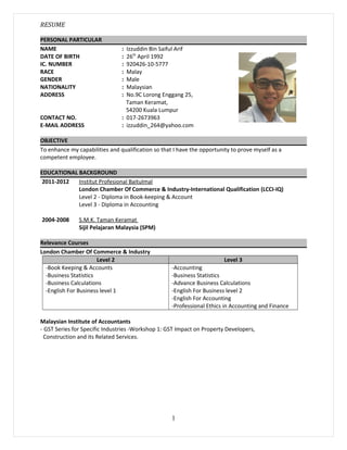 RESUME
PERSONAL PARTICULAR
NAME : Izzuddin Bin Saiful Arif
DATE OF BIRTH : 26th
April 1992
IC. NUMBER : 920426-10-5777
RACE : Malay
GENDER : Male
NATIONALITY : Malaysian
ADDRESS : No.9C Lorong Enggang 25,
Taman Keramat,
54200 Kuala Lumpur
CONTACT NO. : 017-2673963
E-MAIL ADDRESS : izzuddin_264@yahoo.com
OBJECTIVE
To enhance my capabilities and qualification so that I have the opportunity to prove myself as a
competent employee.
EDUCATIONAL BACKGROUND
2011-2012 Institut Profesional Baitulmal
London Chamber Of Commerce & Industry-International Qualification (LCCI-IQ)
Level 2 - Diploma in Book-keeping & Account
Level 3 - Diploma in Accounting
2004-2008 S.M.K. Taman Keramat
Sijil Pelajaran Malaysia (SPM)
Relevance Courses
London Chamber Of Commerce & Industry
Level 2 Level 3
-Book Keeping & Accounts
-Business Statistics
-Business Calculations
-English For Business level 1
-Accounting
-Business Statistics
-Advance Business Calculations
-English For Business level 2
-English For Accounting
-Professional Ethics in Accounting and Finance
Malaysian Institute of Accountants
- GST Series for Specific Industries -Workshop 1: GST Impact on Property Developers,
Construction and its Related Services.
1
 