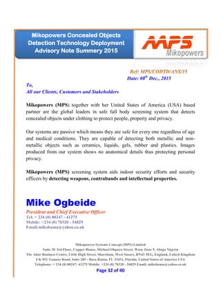 Mikopowers Systems Concept (MPS) Limited
Suite 3E 3rd Floor, Copper House, Michael Okpara Street, Wuse Zone 5, Abuja Nigeria
The Adur Business Centre, Little High Street, Shoreham, West Sussex, BN43 5EG, England, United Kingdom
UK 951 Yamato Road, Suite 205 - Boca Raton, FL 33431, Florida, United States of America USA
Telephone: + 234 (0) 80247- 41275 Mobile: +234 (0) 70320 - 54829 Email: mikobama@yahoo.co.uk
Page 32 of 40
Mikopowers Concealed Objects
Detection Technology Deployment
Advisory Note Summery 2015
Date: 08th
Dec., 2015
To,
All our Clients, Customers and Stakeholders
Mikopowers (MPS) together with her United States of America (USA) based
partner are the global leaders in safe full body screening system that detects
concealed objects under clothing to protect people, property and privacy.
Our systems are passive which means they are safe for every one regardless of age
and medical conditions. They are capable of detecting both metallic and non-
metallic objects such as ceramics, liquids, gels, rubber and plastics. Images
produced from our system shows no anatomical details thus protecting personal
privacy.
Mikopowers (MPS) screening system aids indoor security efforts and security
officers by detecting weapons, contrabands and intellectual properties.
Mike Ogbeide
President and Chief Executive Officer
Tel: + 234 (0) 80247 - 41275
Mobile: +234 (0) 70320 - 54829
Email:mikobama@yahoo.co.uk
 