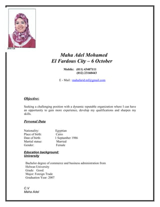 Maha Adel Mohamed
El Fardous City – 6 October
Mobile: (011) 43407111
(012) 23160443
E - Mail : mahafarid.mf@gmail.com
Objective:
Seeking a challenging position with a dynamic reputable organization where I can have
an opportunity to gain more experience, develop my qualifications and sharpen my
skills.
Personal Data
Nationality: Egyptian
Place of birth: Cairo
Date of birth: 1 Septamber 1986
Martial statue: Married
Gender: Female
Education background:
University
Bachelor degree of commerce and business administration from
Helwan University
Grade: Good.
Major: Foreign Trade
Graduation Year: 2007
C.V
Maha Adel
 