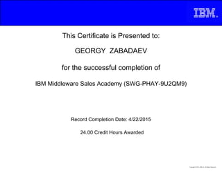 This Certificate is Presented to:
GEORGY ZABADAEV
for the successful completion of
IBM Middleware Sales Academy (SWG-PHAY-9U2QM9)
24.00 Credit Hours Awarded
Record Completion Date: 4/22/2015
Copyright © 2013, IBM Inc. All Rights Reserved.
 