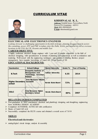 Curriculum vitae Page 1
CURRICULUM VITAE
KRISHNALAL K. L.
Address: Kalathil house, Paravoothara,North
Paravur PO, Ernakulum - 683513
Mob:0091-9995982629
E-mail: klkrishnalal@gmail.com
ELECTRICALAND ELECTRONICS ENGINEER
Looking forward to challenging opportunités in the field of design, planning & supervision in sectors
like consulting, power, EPC and PMC in indian cities like Delhi, Köchi, and mumbai as well as overseas
locations in the USA, the UK, Oceania and middle East
CAREER OBJECTIVE:
A highly exuberant electrical design engineer with 1 year and 10 months experience in the field of
electrical designing, with specialization in domain of planning and supervision as well as estimation and
tendering. Well-versed with the engineering techniques and capable of ensuring flawless project
management, have requisite knowledge of AutoCAD 2D and basics of 3D
EDUCATIONAL BACKGROUND:
Examination School/College Board/University Grade/% Year of Passing
B.Tech
Sreepathy Institute of
Management And
Technology, Vavanoor,
Palakad
Calicut University
6.55 2014
Higher Secondary
school
Sree Narayana Vilasam
Sanskrith
HSS
Kerala State Board 72% 2009
2010
SSLC
Sree Narayana Higher
Secondary School
Kerala State Board
89
89%
2008
2007
RELATED COURSES COMPLETED
 Post graduation in MEP (mechanical electrical and plumbing) designing and draughting engineering
from AGHORA DESIGN ACADEMY
 Completed AUTODESK AUTOCAD with certification
 Basics of AutoCAD revit
 Successfully completed the IELTS course and obtained a overall score of 7.0/10
SKILLS
Electricaland electronics
 analog/digital circuit design, analysis & assembly
 
