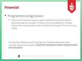 Financial
• Programme progression
• Many Environmental aspects require significant work during the
planning stage of a project. If these are not completed in a timely
fashion then construction work is likely to be delayed. This can be very
costly
For Example: Watercourse Crossings on a recently delivered major
strategic water main project. (CONTENT REMOVED FROM PRESENTATION
FOR SECURITY)
 