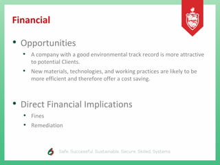 Financial
• Opportunities
• A company with a good environmental track record is more attractive
to potential Clients.
• New materials, technologies, and working practices are likely to be
more efficient and therefore offer a cost saving.
• Direct Financial Implications
• Fines
• Remediation
 