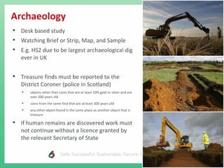 Archaeology
• Desk based study
• Watching Brief or Strip, Map, and Sample
• E.g. HS2 due to be largest archaeological dig
ever in UK
• Treasure finds must be reported to the
District Coroner (police in Scotland)
• objects other than coins that are at least 10% gold or silver and are
over 300 years old
• coins from the same find that are at least 300 years old
• any other object found in the same place as another object that is
treasure
• If human remains are discovered work must
not continue without a licence granted by
the relevant Secretary of State
 