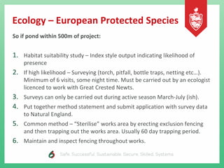 Ecology – European Protected Species
So if pond within 500m of project:
1. Habitat suitability study – Index style output indicating likelihood of
presence
2. If high likelihood – Surveying (torch, pitfall, bottle traps, netting etc…).
Minimum of 6 visits, some night time. Must be carried out by an ecologist
licenced to work with Great Crested Newts.
3. Surveys can only be carried out during active season March-July (ish).
4. Put together method statement and submit application with survey data
to Natural England.
5. Common method – “Sterilise” works area by erecting exclusion fencing
and then trapping out the works area. Usually 60 day trapping period.
6. Maintain and inspect fencing throughout works.
 