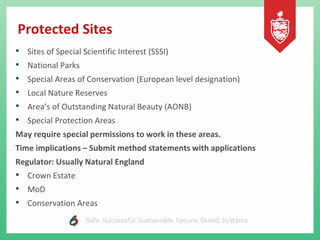 Protected Sites
• Sites of Special Scientific Interest (SSSI)
• National Parks
• Special Areas of Conservation (European level designation)
• Local Nature Reserves
• Area’s of Outstanding Natural Beauty (AONB)
• Special Protection Areas
May require special permissions to work in these areas.
Time implications – Submit method statements with applications
Regulator: Usually Natural England
• Crown Estate
• MoD
• Conservation Areas
 