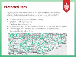 Protected Sites
To give you an idea of the extent of this constraint this is a summary
of protected sites directly affecting one of our major clients (SEW):
• 32 Sites of Special Scientific Interest (SSSIs),
• One National Nature Reserve
• Two Local Nature Reserves.
• 34% of supply area lies within various Areas of Outstanding Natural Beauty
• 10% of supply area is within the new South Downs National Park
• Numerous Conservation Areas
 