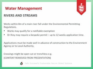Water Management
RIVERS AND STREAMS
Works within 8m of a main river fall under the Environmental Permitting
Regulations.
• Works may qualify for a notifiable exemption
• Or they may require a bespoke permit – up to 12 weeks application time.
Applications must be made well in advance of construction to the Environment
Agency or to Local Authority.
Crossings might be open cut or trenchless e.g.
(CONTENT REMOVED FROM PRESENTATION)
 