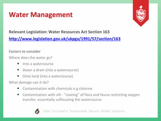 Water Management
Relevant Legislation: Water Resources Act Section 163
http://www.legislation.gov.uk/ukpga/1991/57/section/163
Factors to consider
Where does the water go?
• Into a watercourse
• Down a drain (into a watercourse)
• Onto land (into a watercourse)
What damage can it do?
• Contamination with chemicals e.g chlorine
• Contamination with silt - “coating” of flora and fauna restricting oxygen
transfer, essentially suffocating the watercourse
 