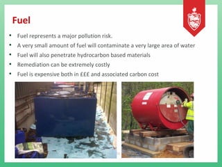 Fuel
• Fuel represents a major pollution risk.
• A very small amount of fuel will contaminate a very large area of water
• Fuel will also penetrate hydrocarbon based materials
• Remediation can be extremely costly
• Fuel is expensive both in £££ and associated carbon cost
 