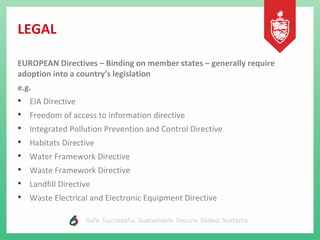 LEGAL
EUROPEAN Directives – Binding on member states – generally require
adoption into a country’s legislation
e.g.
• EIA Directive
• Freedom of access to information directive
• Integrated Pollution Prevention and Control Directive
• Habitats Directive
• Water Framework Directive
• Waste Framework Directive
• Landfill Directive
• Waste Electrical and Electronic Equipment Directive
 